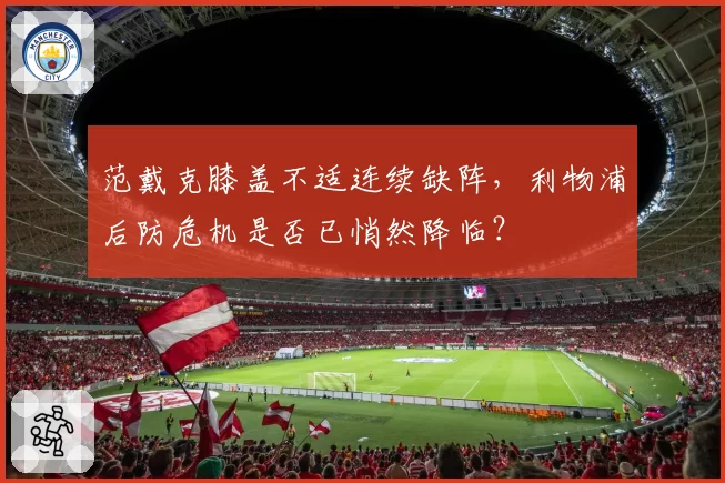 范戴克膝盖不适连续缺阵,利物浦后防危机是否已悄然降临?