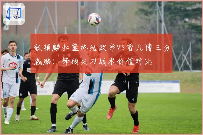 张镇麟扣篮终结效率vs曾凡博三分威胁:锋线尖刀战术价值对比