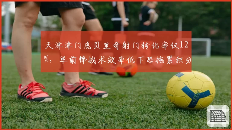 天津津门虎贝里奇射门转化率仅12%,单前锋战术效率低下恐拖累积分榜排名