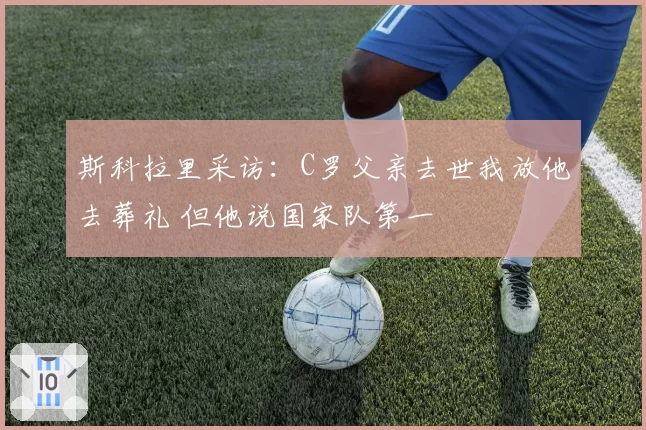 斯科拉里采访：C罗父亲去世我放他去葬礼 但他说国家队第一