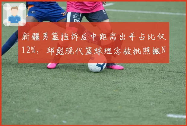 新疆男篮挡拆后中距离出手占比仅12%，邱彪现代篮球理念被批照搬NBA