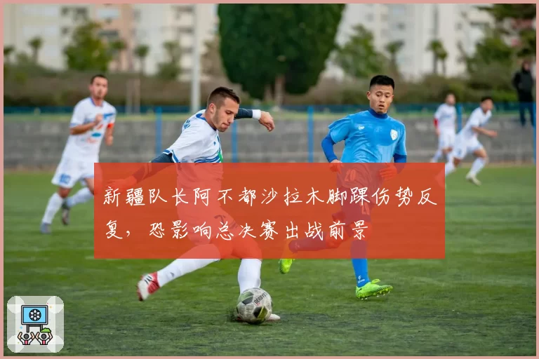 新疆队长阿不都沙拉木脚踝伤势反复，恐影响总决赛出战前景