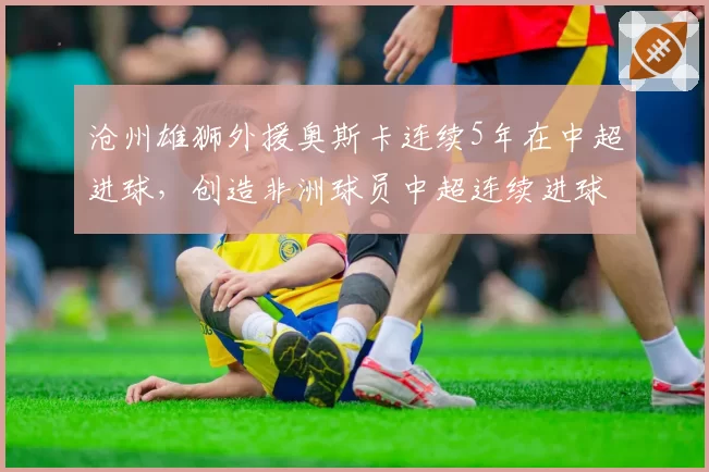 沧州雄狮外援奥斯卡连续5年在中超进球，创造非洲球员中超连续进球纪录